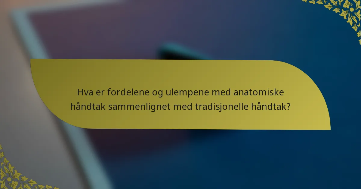 Hva er fordelene og ulempene med anatomiske håndtak sammenlignet med tradisjonelle håndtak?