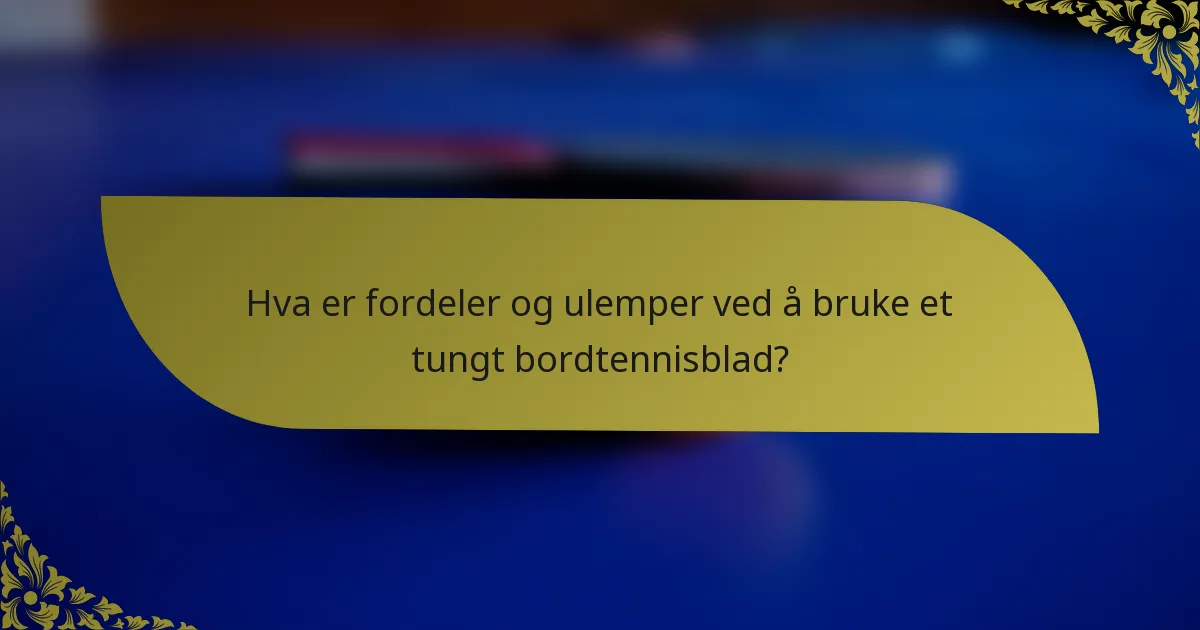 Hva er fordeler og ulemper ved å bruke et tungt bordtennisblad?