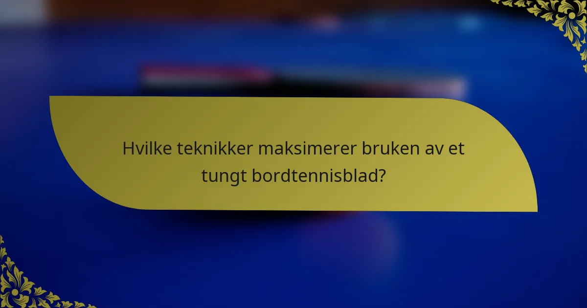 Hvilke teknikker maksimerer bruken av et tungt bordtennisblad?