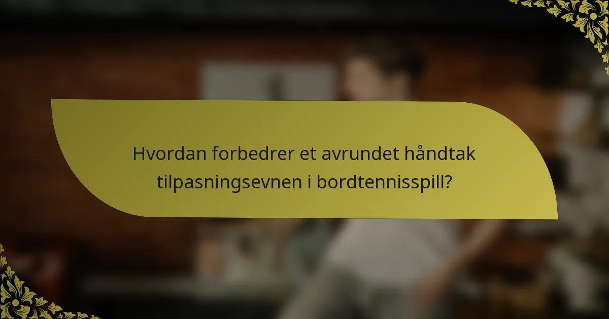 Hvordan forbedrer et avrundet håndtak tilpasningsevnen i bordtennisspill?