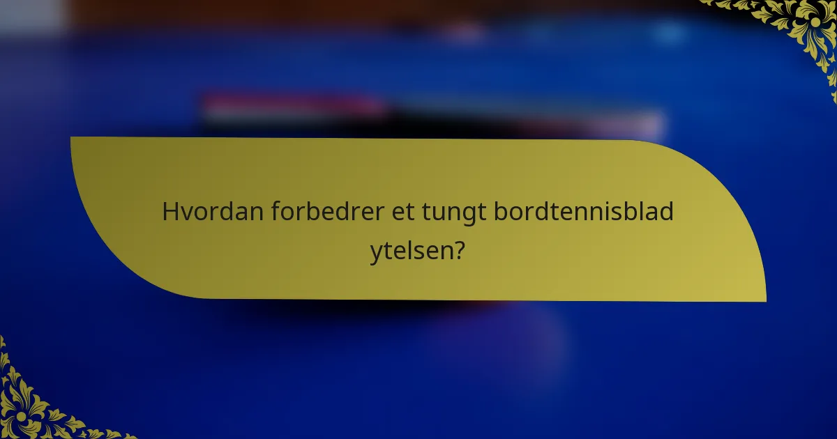 Hvordan forbedrer et tungt bordtennisblad ytelsen?